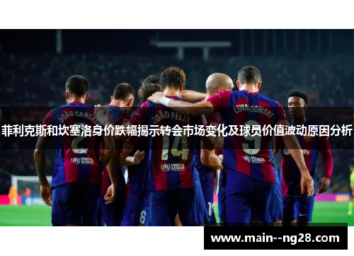 菲利克斯和坎塞洛身价跌幅揭示转会市场变化及球员价值波动原因分析