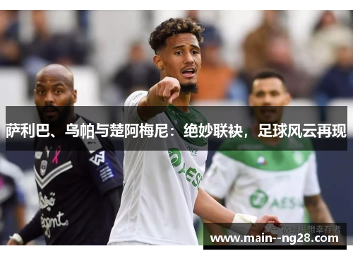 萨利巴、乌帕与楚阿梅尼:绝妙联袂,足球风云再现 萨利巴、乌帕与楚阿梅尼:绝妙联袂,足球风云再现