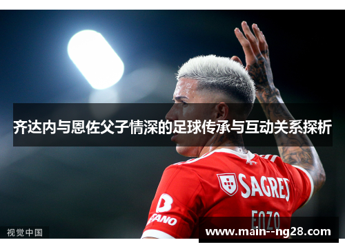 齐达内与恩佐父子情深的足球传承与互动关系探析