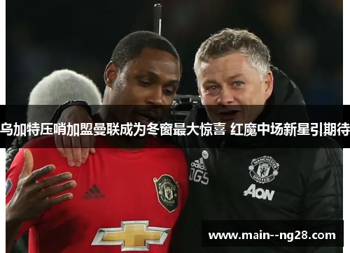 乌加特压哨加盟曼联成为冬窗最大惊喜 红魔中场新星引期待