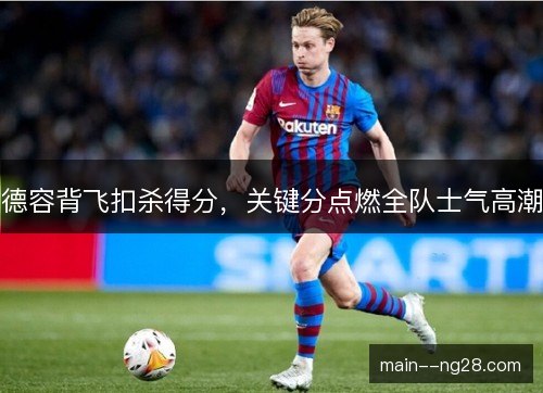 德容背飞扣杀得分，关键分点燃全队士气高潮